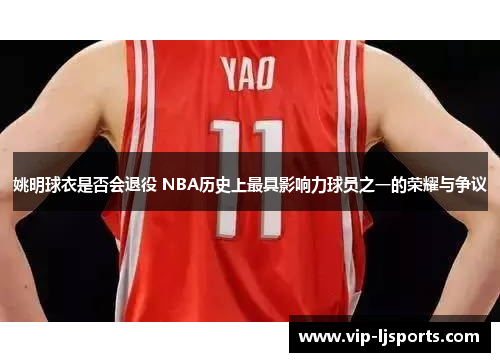 姚明球衣是否会退役 NBA历史上最具影响力球员之一的荣耀与争议