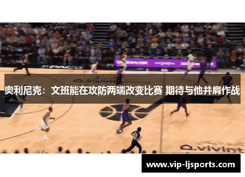 奥利尼克:文班能在攻防两端改变比赛 期待与他并肩作战